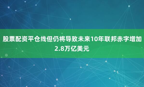 股票配资平仓线但仍将导致未来10年联邦赤字增加2.8万亿美元