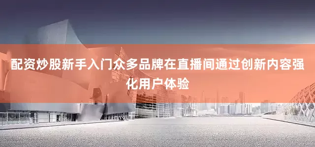 配资炒股新手入门众多品牌在直播间通过创新内容强化用户体验