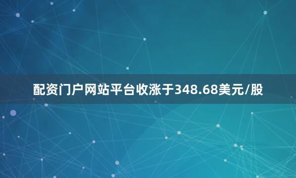配资门户网站平台收涨于348.68美元/股