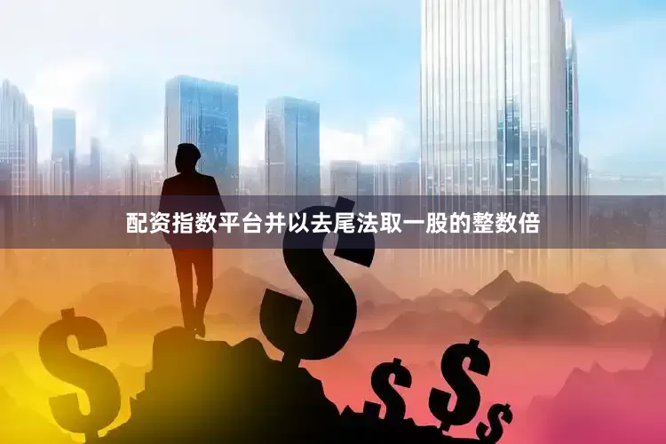 配资指数平台并以去尾法取一股的整数倍