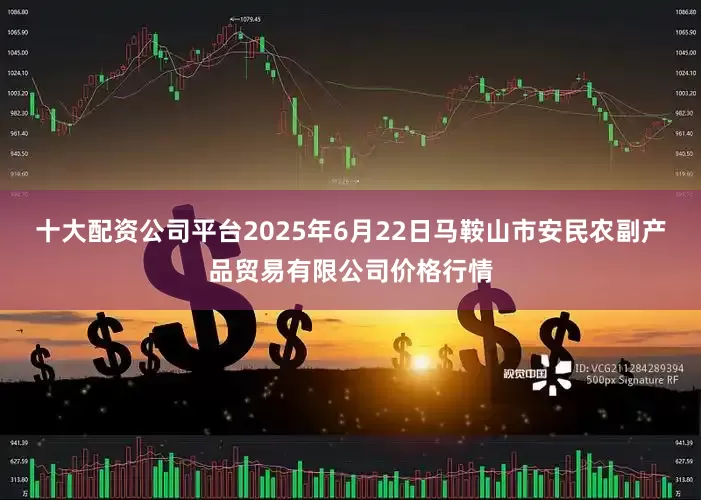 十大配资公司平台2025年6月22日马鞍山市安民农副产品贸易有限公司价格行情