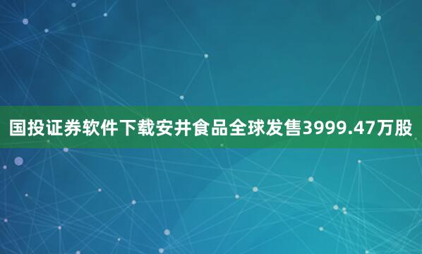 国投证券软件下载安井食品全球发售3999.47万股