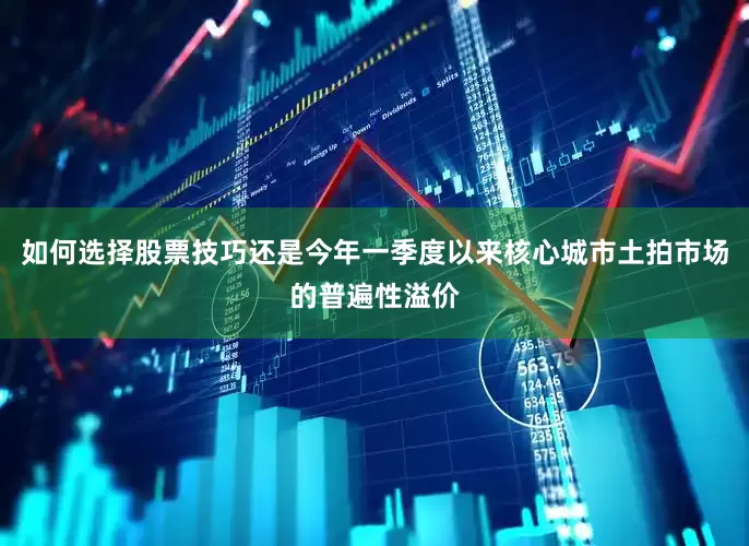 如何选择股票技巧还是今年一季度以来核心城市土拍市场的普遍性溢价