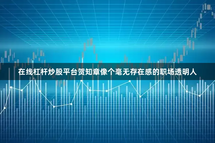 在线杠杆炒股平台贺知章像个毫无存在感的职场透明人