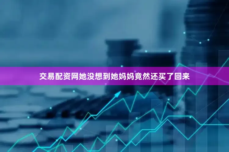 交易配资网她没想到她妈妈竟然还买了回来