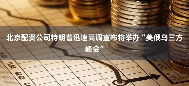 北京配资公司特朗普迅速高调宣布将举办“美俄乌三方峰会”