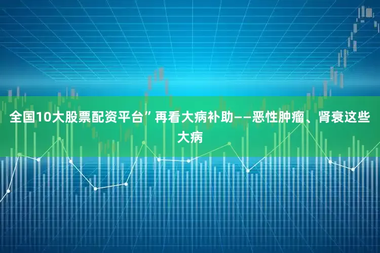 全国10大股票配资平台”再看大病补助——恶性肿瘤、肾衰这些大病
