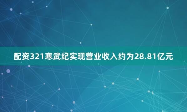 配资321寒武纪实现营业收入约为28.81亿元