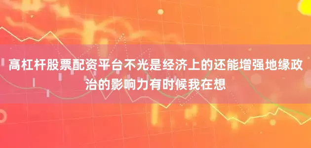 高杠杆股票配资平台不光是经济上的还能增强地缘政治的影响力有时候我在想