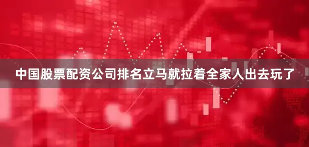 中国股票配资公司排名立马就拉着全家人出去玩了