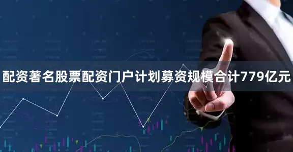 配资著名股票配资门户计划募资规模合计779亿元