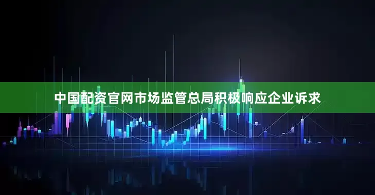 中国配资官网市场监管总局积极响应企业诉求
