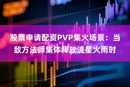股票申请配资PVP集火场景：当敌方法师集体释放流星火雨时